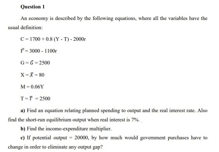 Question 1
An economy is described by the following equations, where all the variables have the
usual definition:
C = 1700 + 0.8 (Y - T) - 2000r
IP = 3000 - 1100r
G= G = 2500
X = X = 80
%3D
M= 0.06Y
T=T = 2500
a) Find an equation relating planned spending to output and the real interest rate. Also
find the short-run equilibrium output when real interest is 7%. .
b) Find the income-expenditure multiplier.
c) If potential output = 20000, by how much would government purchases have to
change in order to eliminate any output gap?
