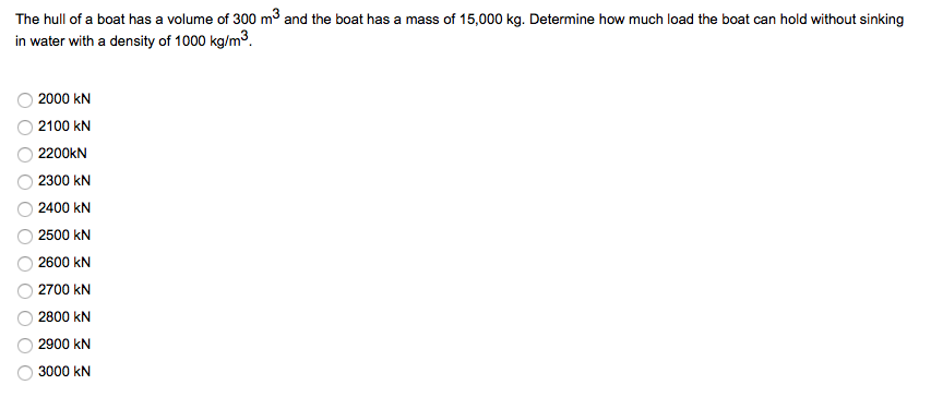 The hull of a boat has a volume of 300 m3 and the boat has a mass of 15,000 kg. Determine how much load the boat can hold without sinking
in water with a density of 1000 kg/m3.
