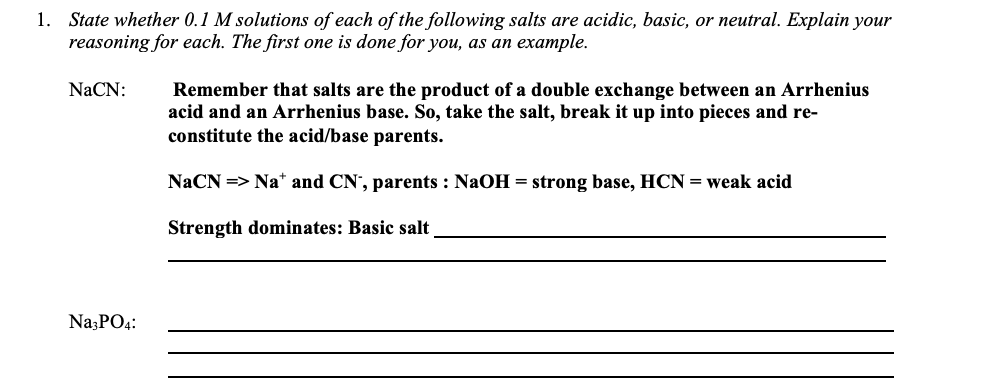 1. State whether 0.1 M solutions of each of the following salts are acidic, basic, or neutral. Explain your
reasoning for each. The first one is done for you, as an example.
NaCN:
Remember that salts are the product of a double exchange between an Arrhenius
acid and an Arrhenius base. So, take the salt, break it up into pieces and re-
constitute the acid/base parents.
NaCN => Na* and CN', parents : NaOH = strong base, HCN = weak acid
Strength dominates: Basic salt
Na;PO4:
