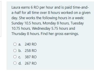 Laura earns 6 RO per hour and is paid time-and-
a-half for all time over 8 hours worked on a given
day. She works the following hours in a week:
Sunday 10.5 hours, Monday 8 hours, Tuesday
10.75 hours, Wednesday 5.75 hours and
Thursday 8 hours. Find her gross earnings.
O a. 240 RO
O b. 258 RO
O c. 387 RO
O d. 267 RO
