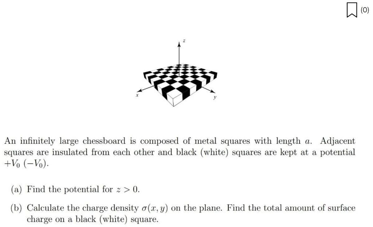 X
An infinitely large chessboard is composed of metal squares with length a. Adjacent
squares are insulated from each other and black (white) squares are kept at a potential
+Vo (-Vo).
(a) Find the potential for z > 0.
(b) Calculate the charge density o(x, y) on the plane. Find the total amount of surface
charge on a black (white) square.
(0)