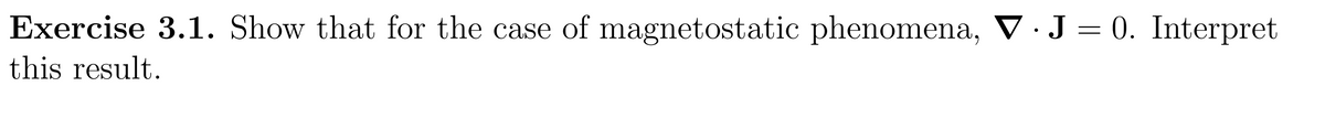 Exercise 3.1. Show that for the case of magnetostatic phenomena, V. J = 0. Interpret
this result.