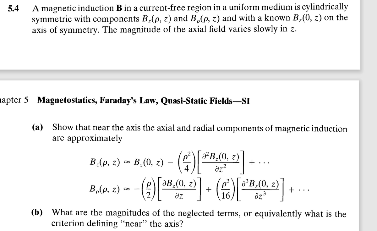 5.4
A magnetic induction B in a current-free region in a uniform medium is cylindrically
symmetric with components B₂(p, z) and Bµ(p, z) and with a known B₂(0, z) on the
axis of symmetry. The magnitude of the axial field varies slowly in z.
apter 5 Magnetostatics, Faraday's Law, Quasi-Static Fields-SI
(a) Show that near the axis the axial and radial components of magnetic induction
are approximately
4)
№²B₂(0, z)
az2
+
3
- (9) [8.0.2)] + (²) [³B.0, 0]
aB₂(0, z)
№³B₂(0, z) +
əz
16
B₂(p, z)= B₂(0, z) -
B₂(p, z) =
(b) What are the magnitudes of the neglected terms, or equivalently what is the
criterion defining "near" the axis?