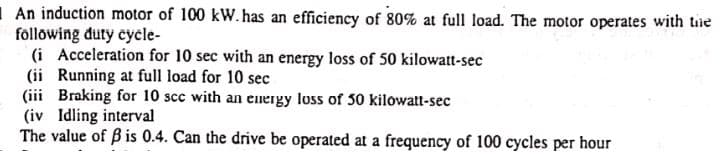 An induction motor of 100 kW. has an efficiency of 80% at full load. The motor operates with the
following duty cycle-
(i Acceleration for 10 sec with an energy loss of 50 kilowatt-sec
(ii Running at full load for 10 sec
(iii Braking for 10 scc with an energy loss of 50 kilowatt-sec
(iv Idling interval
The value of ß is 0.4. Can the drive be operated at a frequency of 100 cycles per hour