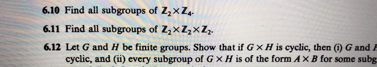 ### Exercise Questions

**6.10** Find all subgroups of \( \mathbb{Z}_2 \times \mathbb{Z}_4 \).

**6.11** Find all subgroups of \( \mathbb{Z}_2 \times \mathbb{Z}_2 \times \mathbb{Z}_2 \).

**6.12** Let \( G \) and \( H \) be finite groups. Show that if \( G \times H \) is cyclic, then (i) \( G \) and \( H \) are both cyclic, and (ii) every subgroup of \( G \times H \) is of the form \( A \times B \) for some subgroups \( A \) of \( G \) and \( B \) of \( H \).