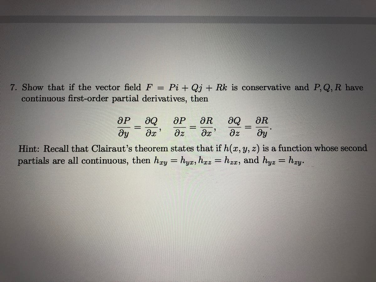 7. Show that if the vector field F = Pi + Qj + Rk is conservative and P,Q, R have
continuous first-order partial derivatives, then
%3D
de
ӘР
ƏR
aQ
ƏR
dy
az
dz
ду
Hint: Recall that Clairaut's theorem states that if h(x, y, z) is a function whose second
partials are all continuous, then hry = hyæ, haz
hzz, and hyz = hzy.
