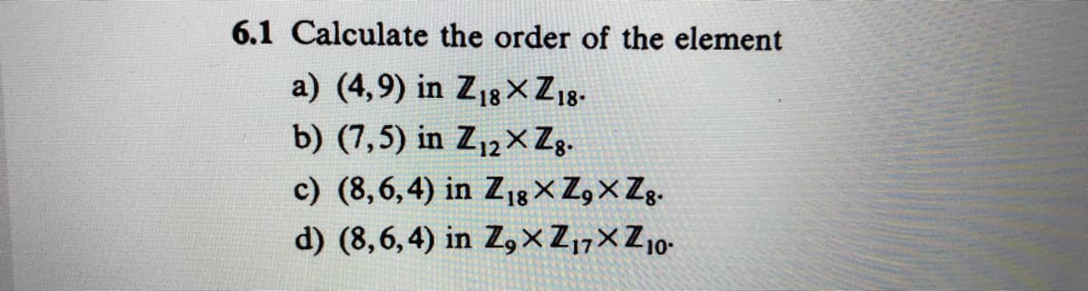 6.1 Calculate the order of the element
a) (4,9) in Z18× Zıg.
b) (7,5) in Z12×Zg.
c) (8,6,4) in Z18 X Z,X Zg.
d) (8,6,4) in Z,×Z,7×Z10-
