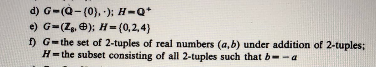 d) G=(Q-(0}, ); H=Q+
e) G=(Zg, Ð); H=(0,2,4}
f) G=the set of 2-tuples of real numbers (a,b) under addition of 2-tuples;
H=the subset consisting of all 2-tuples such that b=-a
%3D
