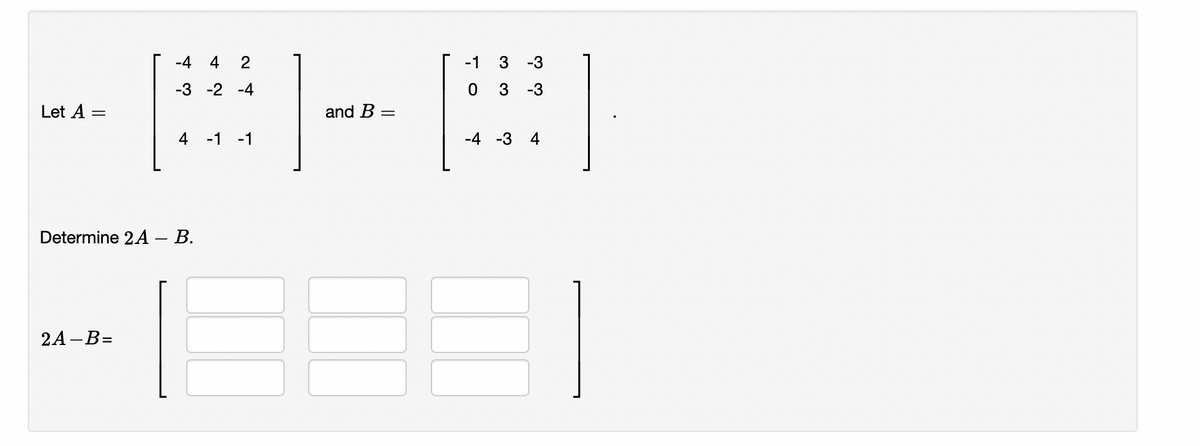 Let A
-4 4 2
-3 -2 -4
2A-B=
4 -1 -1
Determine 2A – B.
-
and B =
-1 3 -3
0 3 -3
-4 -3
4