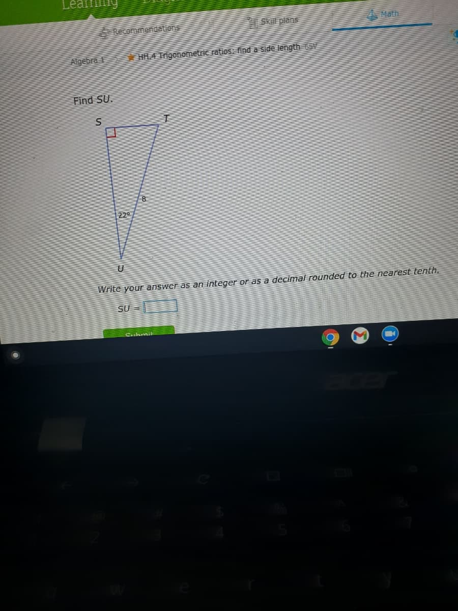 Learmng
Skill plans
A Math
Recommendations
Algebra f
HH.4 Trigonometric ratios: find a side length 65v
Find SU.
8
220
Write your answer as an integer or as a decimal rounded to the nearest tenth.
SU =
Cishraik
