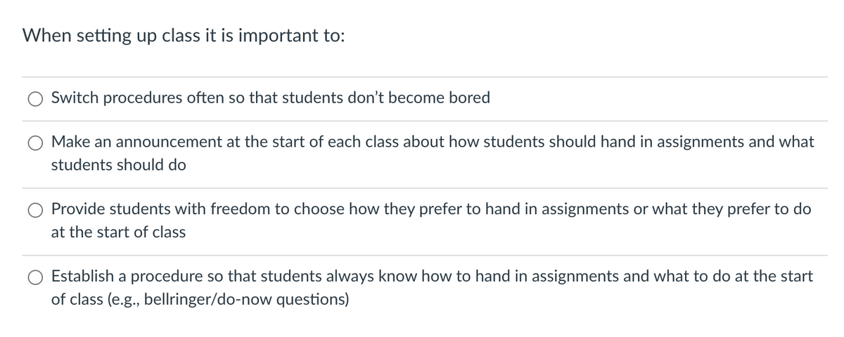 When setting up class it is important to:
Switch procedures often so that students don't become bored
Make an announcement at the start of each class about how students should hand in assignments and what
students should do
Provide students with freedom to choose how they prefer to hand in assignments or what they prefer to do
at the start of class
Establish a procedure so that students always know how to hand in assignments and what to do at the start
of class (e.g., bellringer/do-now questions)
