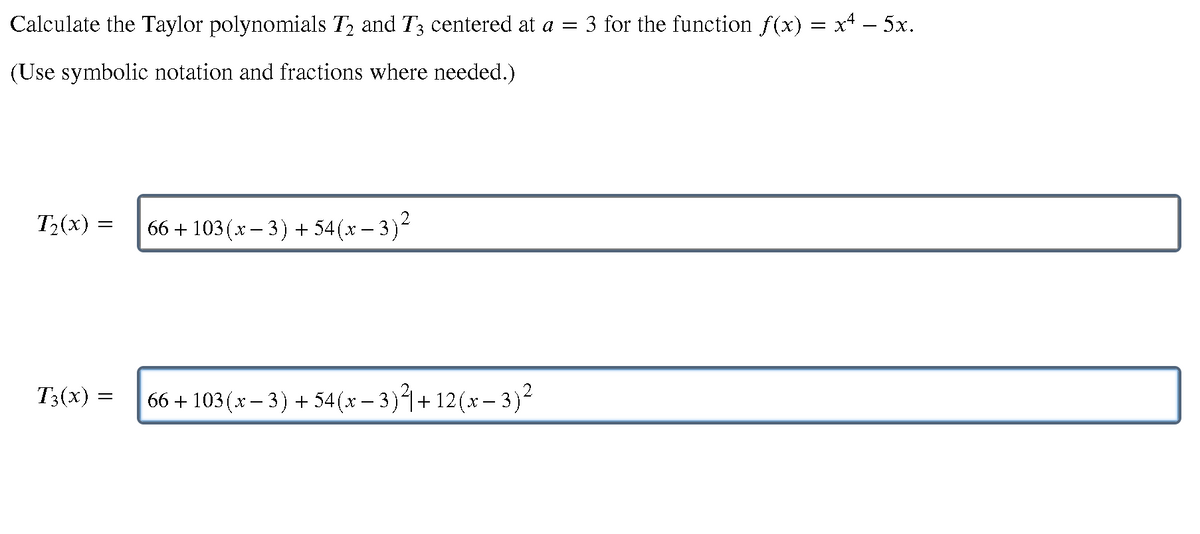 Calculate the Taylor polynomials T2 and T3 centered at a =
3 for the function f(x) = x – 5x.
(Use symbolic notation and fractions where needed.)
T2(x) =
66 + 103(x – 3) + 54(x – 3)2
T3(x)
66 + 103(*– 3) + 54(x – 3)+12(x– 3)²
