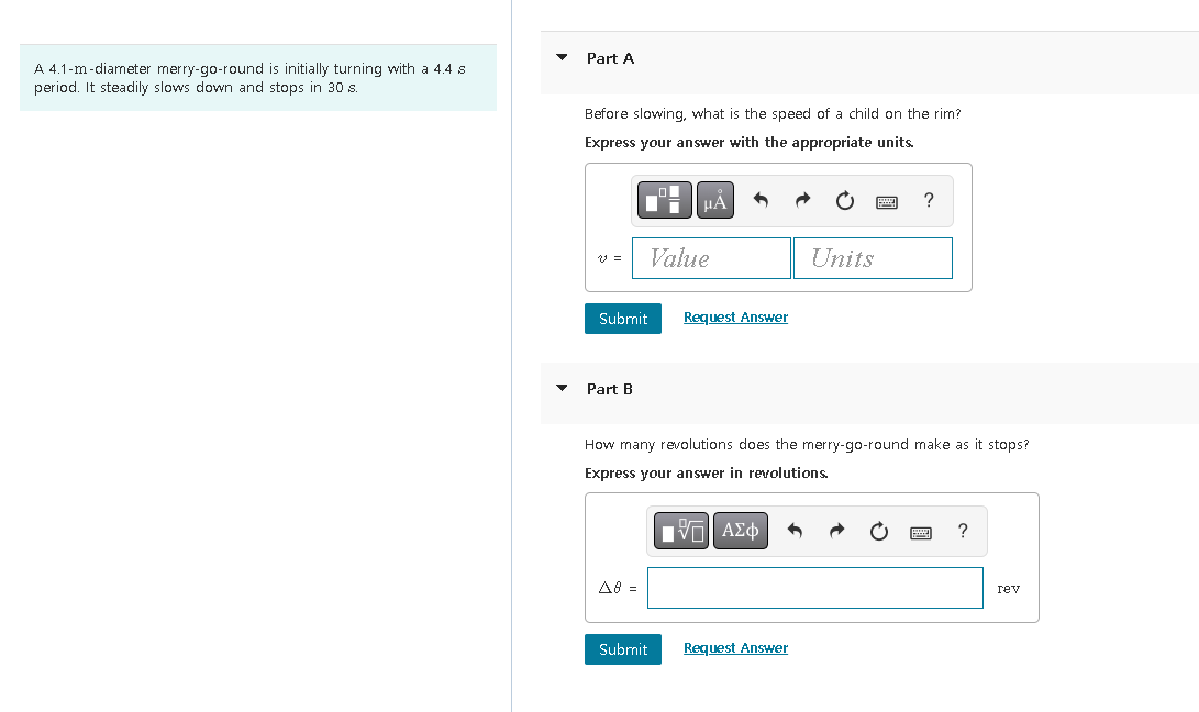 A 4.1-m-diameter merry-go-round is initially turning with a 4.4 s
period. It steadily slows down and stops in 30 s.
Part A
Before slowing, what is the speed of a child on the rim?
Express your answer with the appropriate units.
Part B
Di
Submit Request Answer
A8 =
μÀ
Value
Submit
How many revolutions does the merry-go-round make as it stops?
Express your answer in revolutions.
195) ΑΣΦ
Units
Request Answer
?
?
rev