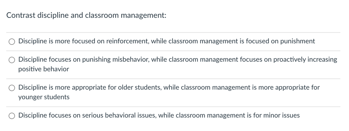 Contrast discipline and classroom management:
Discipline is more focused on reinforcement, while classroom management is focused on punishment
Discipline focuses on punishing misbehavior, while classroom management focuses on proactively increasing
positive behavior
Discipline is more appropriate for older students, while classroom management is more appropriate for
younger students
Discipline focuses on serious behavioral issues, while classroom management is for minor issues
