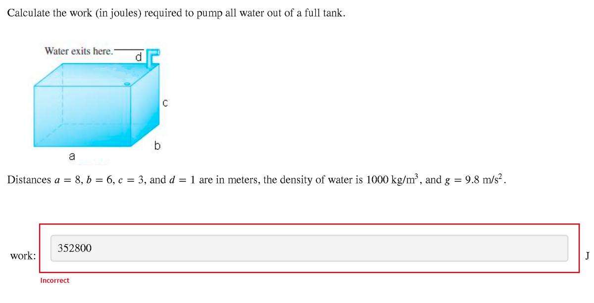 Calculate the work (in joules) required to pump all water out of a full tank.
Water exits here.-
d.
b
a
Distances a =
8, b = 6, c = 3, and d = 1 are in meters, the density of water is 1000 kg/m, and g
9.8 m/s?.
352800
work:
J
Incorrect
