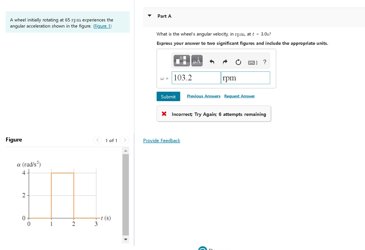 Part A
A wheel initially rotating at 65 rpm experiences the
angular acceleration shown in the figure. (Figure 1)
What is the wheel's angular velocity, in rpm, at t = 3.0s?
Express your answer to two significant figures and include the appropriate units.
µA
?
103.2
rpm
W =
Submit
Previous Answers Request Answer
X Incorrect; Try Again; 6 attempts remaining
Figure
1 of 1
Provide Feedback
a (rad/s?)
4+
-t (s)
3
2
