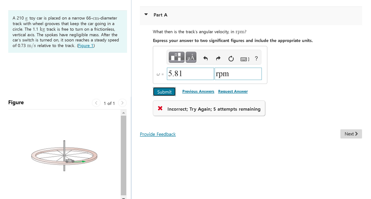 Part A
A 210 g toy car is placed on a narrow 66-cm-diameter
track with wheel grooves that keep the car going in a
circle. The 1.1 kg track is free to turn on a frictionless,
vertical axis. The spokes have negligible mass. After the
car's switch is turned on, it soon reaches a steady speed
of 0.73 m/s relative to the track. (Figure 1)
What then is the track's angular velocity, in rpm?
Express your answer to two significant figures and include the appropriate units.
HẢ
|] ?
5.81
rpm
W =
Submit
Previous Answers Request Answer
Figure
< 1 of 1
X Incorrect; Try Again; 5 attempts remaining
Provide Feedback
Next >

