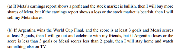 (a) If Meta's earnings report shows a profit and the stock market is bullish, then I will buy more
shares of Meta, but if the earnings report shows a loss or the stock market is bearish, then I will
sell my Meta shares.
(b) If Argentina wins the World Cup Final, and the score is at least 3 goals and Messi scores
at least 2 goals, then I will go out and celebrate with my friends, but if Argentina loses or the
score is less than 3 goals or Messi scores less than 2 goals, then I will stay home and watch
something else on TV.