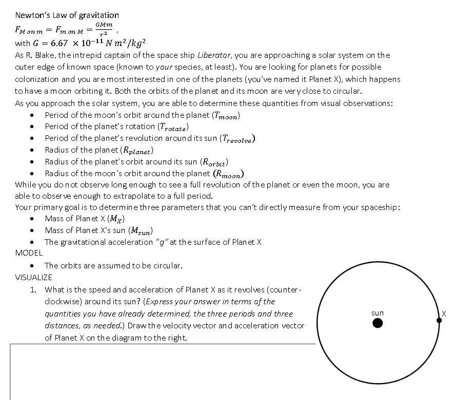 Newton's Law of gravitation
GMm
FM on m = Fm on M
=
with G = 6.67 × 10-11 N m? /kg?
As R. Blake, theintrepid captain of the space ship Liberator, you are approaching a solar system on the
outer edge of known space (known to your species, at least). You are looking for planets for possible
colonization and you are most interested in one of the planets (you've named it Planet X), which happens
to have a moon orbiting it. Both the orbits of the plan et and its moon are very close to circular.
As you approach the solar system, you are able to determine these quantities from visual observations:
Period of the moon's orbit around the planet (Tmoon)
Period of the planet's rotation (Trotate)
Period of the planet's revolution around its sun (T,revolve)
Radius of the planet (Rptanet)
Radius of the plan et's orbit around its sun (Rorbit)
Radius of the moon's orbit around the planet (Rmoon)
While you do not observe long en ough to see a full revolution of the planet or even the moon, you are
able to obser ve enough to extrapolate to a full period.
Your primary goal is to determine three parameters that you can't dir ectly measure from your spaceship:
Mass of Plan et X (Mx)
Mass of Planet X's sun (Mgun)
The gravitation al acceleration "g" at the surface of Plan et X
MODEL
The orbits are assumed to be circular.
VISUALIZE
1. What is the speed and acceleration of Planet X as it revolves (counter -
dockwise) around its sun? (Express your answer in terms of the
quantities you have already determined, the three periods and three
sun
distances, as needed.) Draw the velocity vector and acceleration vector
of Planet X on the diagram to the right.
