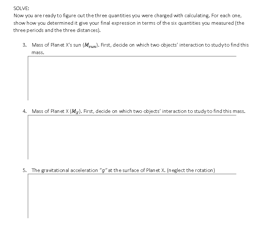 SOLVE:
Now you are ready to figure out the three quantities you were charged with calculating. For each one,
show how you determined it give your final expression in terms of the six quantities you measured (the
three periods and the three distan ces).
3. Mass of Plan et X's sun (Mun). First, decide on which two objects' interaction to studyto find this
mass.
4. Mass of Plan et X (Mx). First, decide on which two objects' interaction to study to find this mass.
5. The gravitation al acceleration "g" at the surface of Plan et X. (neglect the rotation)
