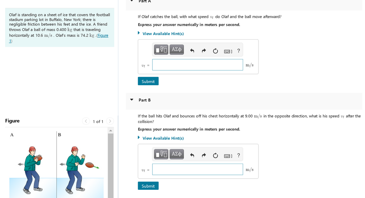 Part A
Olaf is standing on a sheet of ice that covers the football
stadium parking lot in Buffalo, New York; there is
negligible friction between his feet and the ice. A friend
throws Olaf a ball of mass 0.400 kg that is traveling
horizontally at 10.6 m/s. Olaf's mass is 74.2 kg (Figure
If Olaf catches the ball, with what speed uf do Olaf and the ball move afterward?
Express your answer numerically in meters per second.
View Available Hint(s)
1)
ΑΣφ
?
Vf =
m/s
Submit
Part B
If the ball hits Olaf and bounces off his chest horizontally at 9.00 m/s in the opposite direction, what is his speed vf after the
Figure
1 of 1
collision?
Express your answer numerically in meters per second.
A
> View Available Hint(s)
圈]?
Vf =
m/s
Submit
