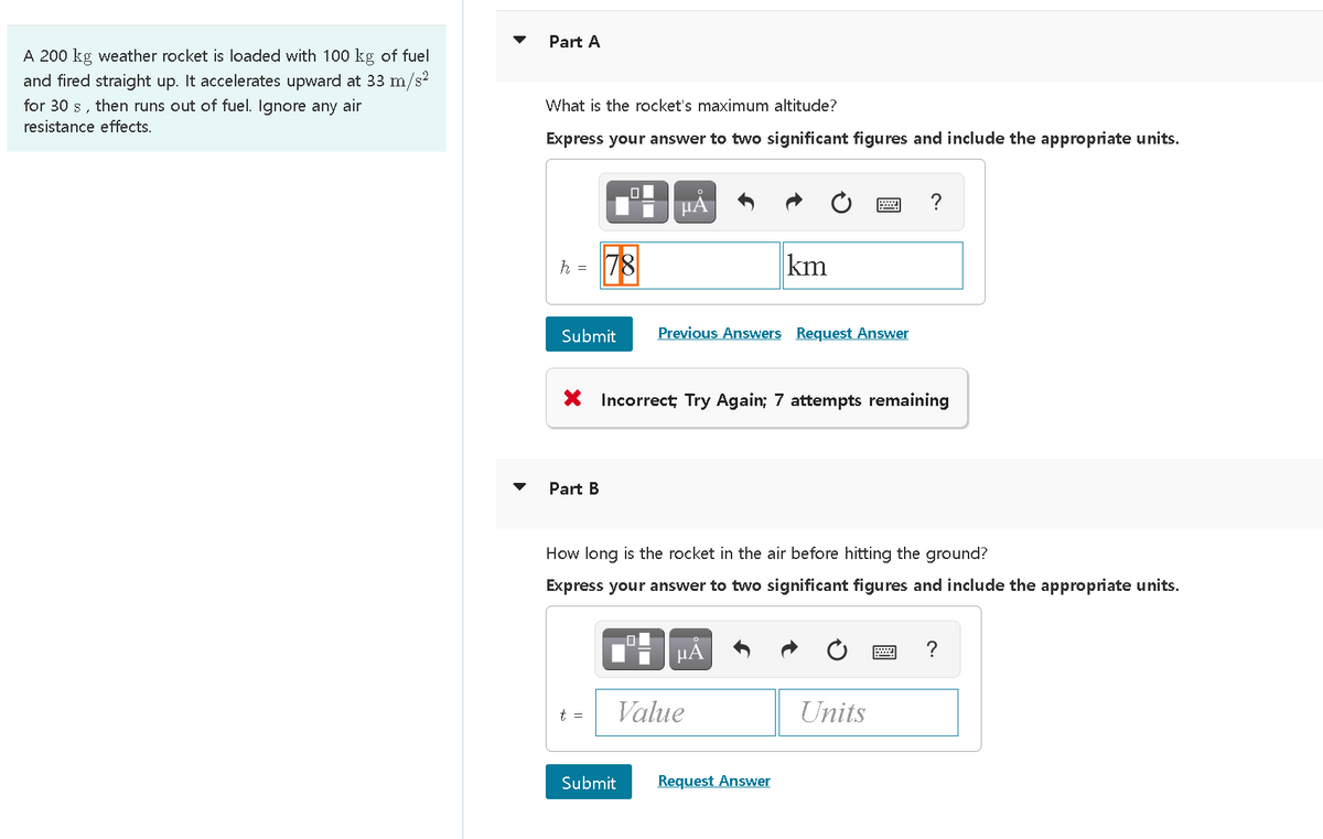 Part A
A 200 kg weather rocket is loaded with 100 kg of fuel
and fired straight up. It accelerates upward at 33 m/s?
for 30 s, then runs out of fuel. Ignore any air
resistance effects.
What is the rocket's maximum altitude?
Express your answer to two significant figures and include the appropriate units.
?
困
km
h = 78
Submit
Previous Answers Request Answer
X Incorrect; Try Again; 7 attempts remaining
Part B
How long is the rocket in the air before hitting the ground?
Express your answer to two significant figures and include the appropriate units.
HA
t =
Value
Units
Submit
Request Answer
