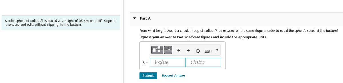 A solid sphere of radius R is placed at a height of 35 cm on a 15° slope. It
is released and rolls, without slipping, to the bottom.
Part A
From what height should a circular hoop of radius R be released on the same slope in order to equal the sphere's speed at the bottom?
Express your answer to two significant figures and include the appropriate units.
k =
¹μÄ
Value
Submit
Request Answer
Units
?