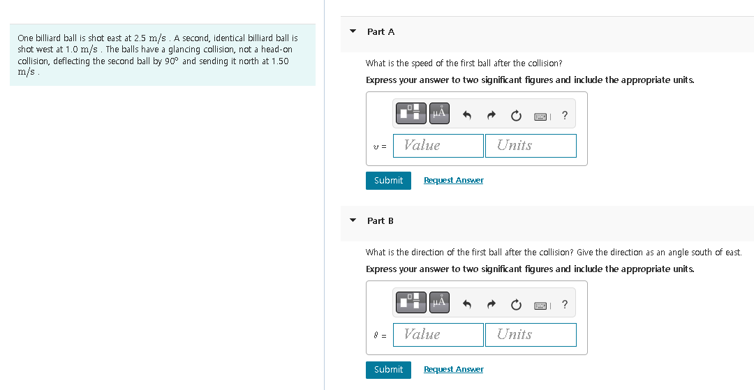 One billiard ball is shot east at 2.5 m/s. A second, identical billiard ball is
shot west at 1.0 m/s. The balls have a glancing collision, not a head-on
collision, deflecting the second ball by 90° and sending it north at 1.50
m/s
Part A
What is the speed of the first ball after the collision?
Express your answer to two significant figures and include the appropriate units.
Submit
Part B
Value
μÀ
Request Answer
Submit
What is the direction of the first ball after the collision? Give the direction as an angle south of east.
Express your answer to two significant figures and include the appropriate units.
μA
Value
Units
Request Answer
?
Units
?