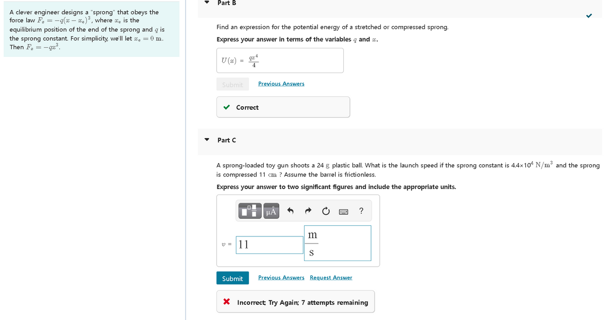 Part B
A clever engineer designs a "sprong" that obeys the
force law F = -q(x – xe), where xe is the
Find an expression for the potential energy of a stretched or compressed sprong.
equilibrium position of the end of the sprong and q is
the sprong constant. For simplicity, we'll let xe = 0 m.
Then F = - gx?.
Express your answer in terms of the variables g and x.
U (x)
4
Submit
Previous Answers
v Correct
Part C
A sprong-loaded toy gun shoots a 24 g plastic ball. What is the launch speed if the sprong constant is 4.4x10 N/m and the sprong
is compressed 11 cm ? Assume the barrel is frictionless.
Express your answer to two significant figures and include the appropriate units.
HA
m
11
Submit
Previous Answers Request Answer
X Incorrect; Try Again; 7 attempts remaining
