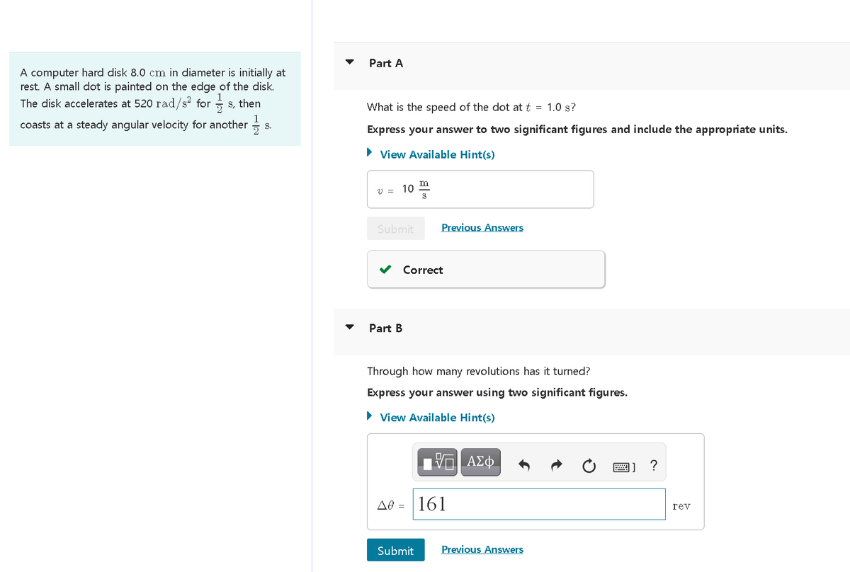 Part A
A computer hard disk 8.0 cm in diameter is initially at
rest. A small dot is painted on the edge of the disk.
The disk accelerates at 520 rad/s? for s, then
What is the speed of the dot at t = 1.0 s?
coasts at a steady angular velocity for another =
1
S.
Express your answer to two significant figures and include the appropriate units.
• View Available Hint(s)
m
V = 10
Submit
Previous Answers
Correct
Part B
Through how many revolutions has it turned?
Express your answer using two significant figures.
> View Available Hint(s)
?
Ae = | 161
rev
Submit
Previous Answers
