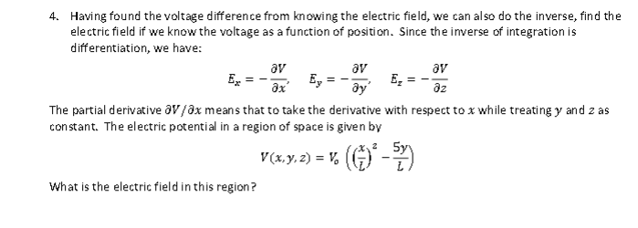 4. Having found the voltage difference from knowing the electric field, we can also do the inverse, find the
electric field if we know the voltage as a function of position. Since the inverse of integration is
differentiation, we have:
av
Ex
E₂
ау
The partial derivative av/ax means that to take the derivative with respect to x while treating y and z as
constant. The electric potential in a region of space is given by
What is the electric field in this region?
ay
Ox'
5y
V(x, y, z) = V. (¹-2)
av
az