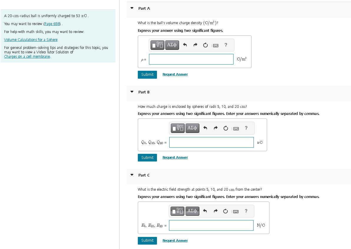 A 20-cm-radius ball is uniformly charged to 53 nC.
You may want to review (Page 658)
For help with math skills, you may want to review:
Volume Calculations for a Sphere
For general problem-solving tips and strategies for this topic, you
may want to view a Video Tutor Solution of
Charges on a cell membrane.
Part A
What is the ball's volume charge density (C/m³)?
Express your answer using two significant figures.
p=
Submit
Part B
Submit
V—| ΑΣΦ
Q5, Q10, 20 =
Part C
Request Answer
How much charge is enclosed by spheres of radii 5, 10, and 20 cm?
Express your answers using two significant figures. Enter your answers numerically separated by commas.
Submit
IV—| ΑΣΦ
Request Answer
Es, E10, E20:
?
[5] ΑΣΦ
C/m³
What is the electric field strength at points 5, 10, and 20 cm from the center?
Express your answers using two significant figures. Enter your answers numerically separated by commas.
Request Answer
?
no
wwww. ?
N/O