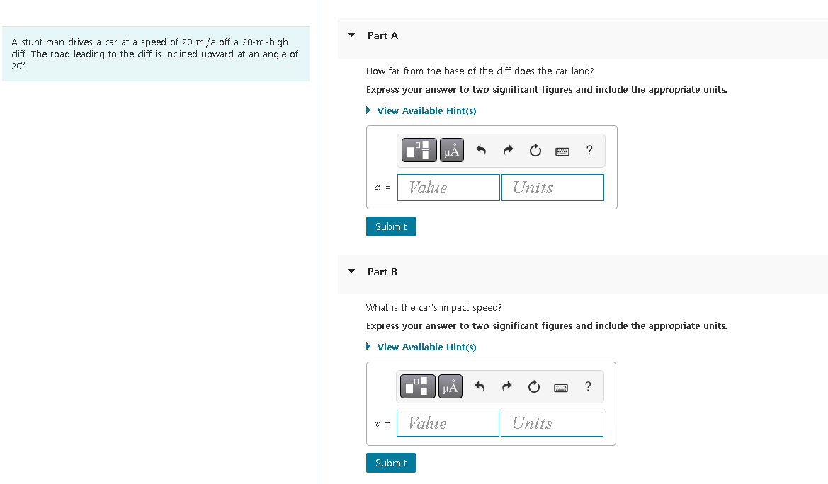 A stunt man drives a car at a speed of 20 m/s off a 28-m-high
cliff. The road leading to the cliff is inclined upward at an angle of
20°
Part A
How far from the base of the cliff does the car land?
Express your answer to two significant figures and include the appropriate units.
View Available Hint(s)
=
Submit
Part B
v =
μA
Value
Submit
What is the car's impact speed?
Express your answer to two significant figures and include the appropriate units.
► View Available Hint(s)
μÅ
Value
Units
A
Units
?
?