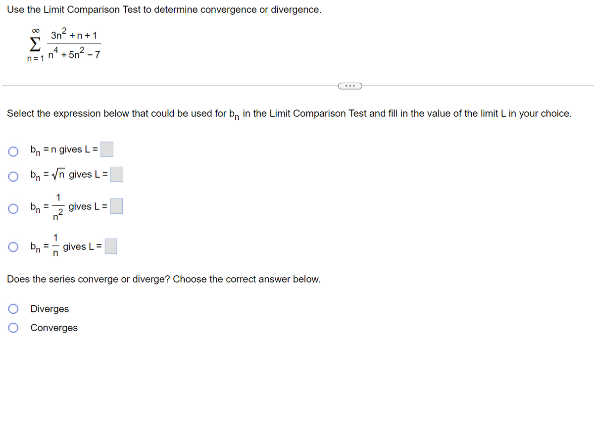 Use the Limit Comparison Test to determine convergence or divergence.
3n² +n+1
4
∞
Σ
n=1 n²+5n²-7
Select the expression below that could be used for bn in the Limit Comparison Test and fill in the value of the limit L in your choice.
O
Obn=√n
O
bn = n gives L=
bn
gives L =
1
= gives L =
n²
1
n
gives L=
Does the series converge or diverge? Choose the correct answer below.
...
Diverges
Converges