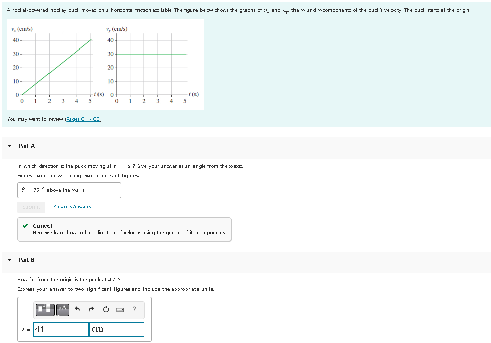 A rocket-powered hockey puck moves on a horizontal frictionless table. The figure below shows the graphs of and y, the x- and y-components of the puck's velocity. The puck starts at the origin.
v, (cm/s)
40
30-
20
10-
0
0
1
Part A
You may want to review (Pages 81 - 85)
Submit
2
3 4 5
Part B
44
t(s)
Previous Answers
v, (cm/s)
40
μA
30
20
cm
10
In which direction is the puck moving at t = 1 s? Give your answer as an angle from the x-axis.
Express your answer using two significant figures.
8 75 above the x-axis
0
0
1 2
• Correct
Here we learn how to find direction of velocity using the graphs of its components.
-t(s)
How far from the origin is the puck at 4 s?
Express your answer to two significant figures and include the appropriate units.
4 5
?