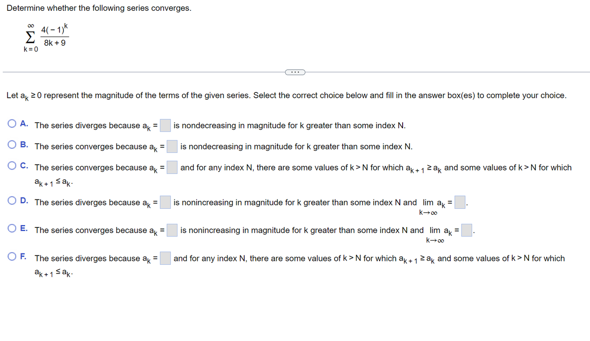 Determine whether the following series converges.
∞ 4(-1)"
Σ
8k+9
k = 0
Let ak ≥ 0 represent the magnitude of the terms of the given series. Select the correct choice below and fill in the answer box(es) to complete your choice.
O A. The series diverges because ak =
B. The series converges because =
ak
C. The series converges because ak =
ak+1 ≤ak.
D. The series diverges because ak =
O E. The series converges because ak =
O F. The series diverges because ak =
ak+1 ≤ak.
is nondecreasing in magnitude for k greater than some index N.
is nondecreasing in magnitude for k greater than some index N.
and for any index N, there are some values of k> N for which ak + 1 ≥ak and some values of k>N for which
is nonincreasing in magnitude for k greater than some index N and lim ak =
k→∞
is nonincreasing in magnitude for k greater than some index N and_lim_ak =
k→∞
and for any index N, there are some values of k > N for which ak + 1 ≥ak and some values of k > N for which