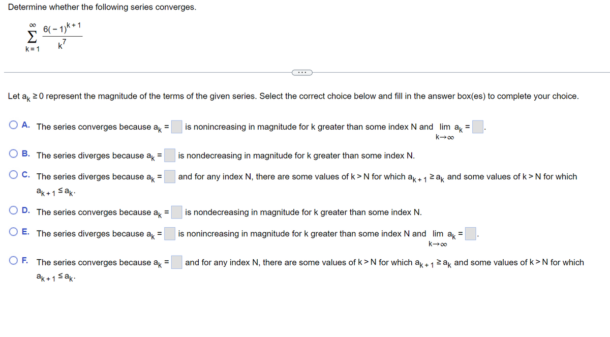 Determine whether the following series converges.
6(-1)k+
K²
M8
k=1
Let ak 20 represent the magnitude of the terms of the given series. Select the correct choice below and fill in the answer box(es) to complete your choice.
OA. The series converges because ak =
B. The series diverges because ak =
C. The series diverges because ak =
ak+1 ≤ak.
D. The series converges because ak =
E. The series diverges because ak =
O F. The series converges because ak =
≤ak-
ak + 1
is nonincreasing in magnitude for k greater than some index N and lim ak =
k→∞
is nondecreasing in magnitude for k greater than some index N.
and for any index N, there are some values of k > N for which ak + 1 ≥ak and some values of k > N for which
is nondecreasing in magnitude for k greater than some index N.
is nonincreasing in magnitude for k greater than some index N and lim ak =
k→∞
and for any index N, there are some values of k> N for which ak + 1 ≥ak and some values of k>N for which