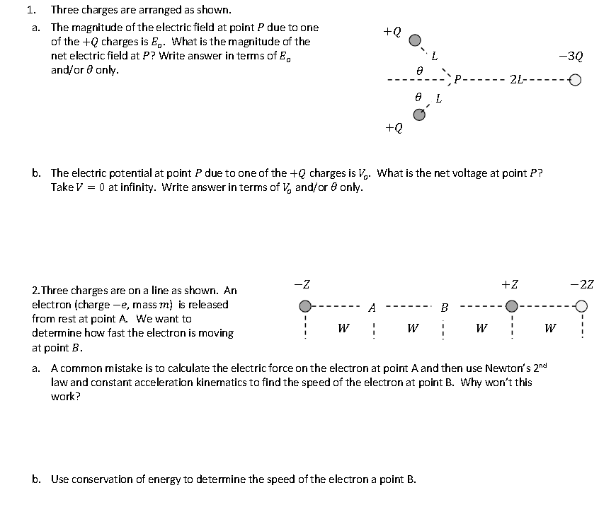 1. Three charges are arranged as shown.
a. The magnitude of the electric field at point P due to one
of the + charges is E. What is the magnitude of the
net electric field at P? Write answer in terms of E
and/or only.
2. Three charges are on a line as shown. An
electron (charge -e, mass m) is released
from rest at point A. We want to
determine how fast the electron is moving
at point B.
-Z
W
+Q
b. The electric potential at point P due to one of the +Q charges is V. What is the net voltage at point P?
Take V = 0 at infinity. Write answer in terms of V, and/or only.
A
1
+Q
0 L
W
B
b. Use conservation of energy to determine the speed of the electron a point B.
-3Q
2L--- O
W
+Z
I
W
a. A common mistake is to calculate the electric force on the electron at point A and then use Newton's 2nd
law and constant acceleration kinematics to find the speed of the electron at point B. Why won't this
work?
-2Z