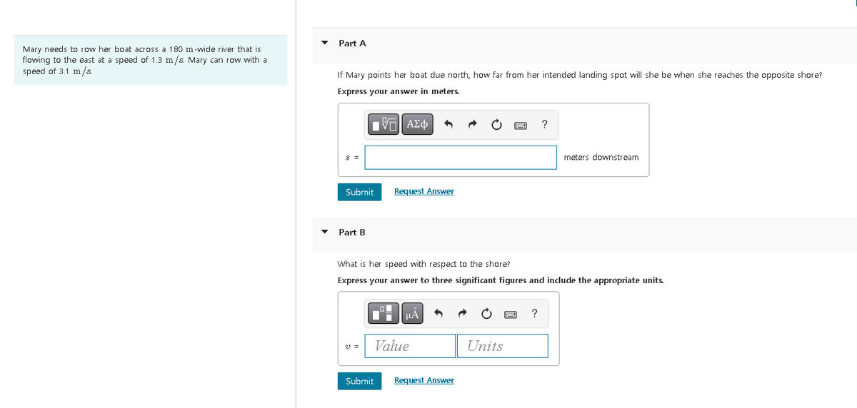 Mary needs to row her boat across a 180 m-wide river that is
flowing to the east at a speed of 1.3 m/s. Mary can row with a
speed of 3.1 m/s.
Part A
If Mary points her boat due north, how far from her intended landing spot will she be when she reaches the opposite shore?
Express your answer in meters.
VE ΑΣΦ
S =
Submit
Part B
v =
Request Answer
What is her speed with respect to the shore?
Express your answer to three significant figures and include the appropriate units.
Submit
μÃ 5
Value
Request Answer
Units
?
?
meters downstream