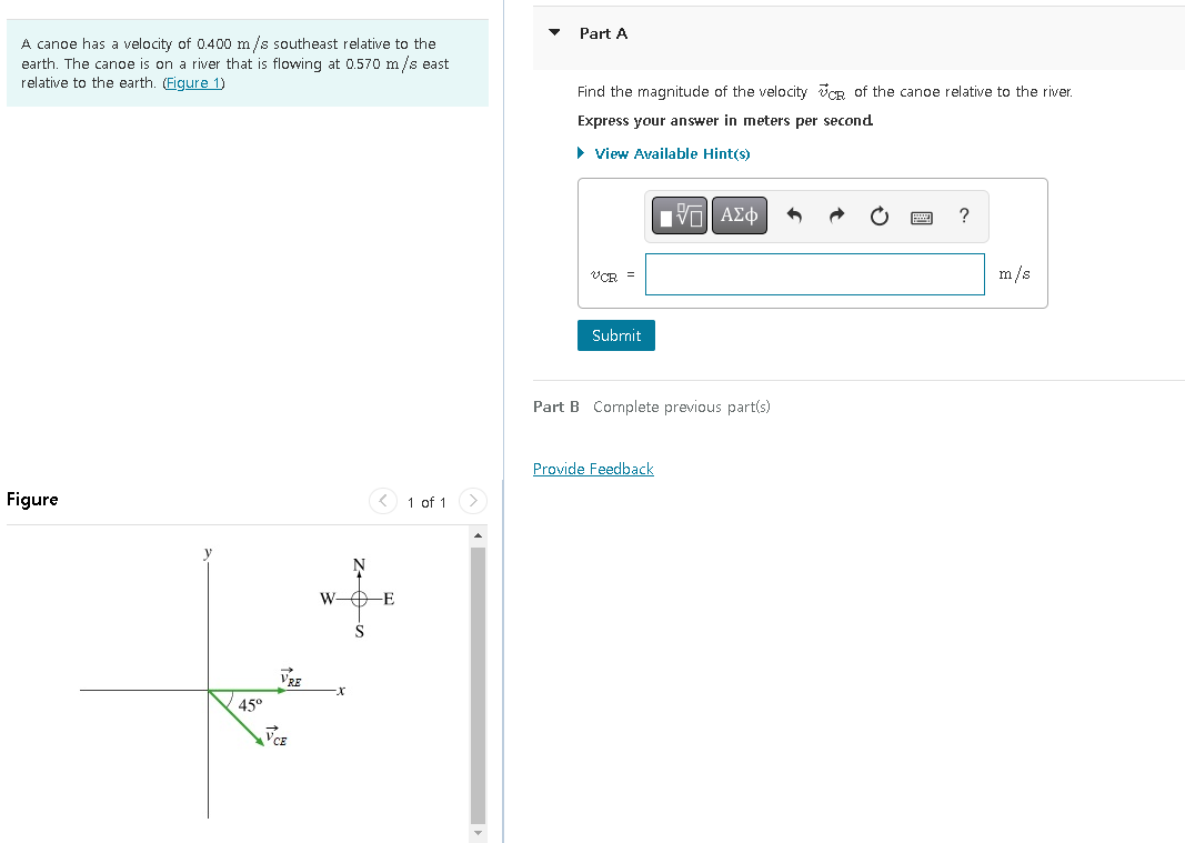 A canoe has a velocity of 0.400 m/s southeast relative to the
earth. The canoe is on a river that is flowing at 0.570 m/s east
relative to the earth. (Figure 1)
Figure
45°
VRE
VCE
< 1 of 1 >
W- DE
Part A
Find the magnitude of the velocity of the canoe relative to the river.
Express your answer in meters per second
► View Available Hint(s)
VCR =
Submit
Π ΑΣΦ
Part B Complete previous part(s)
Provide Feedback
m/s