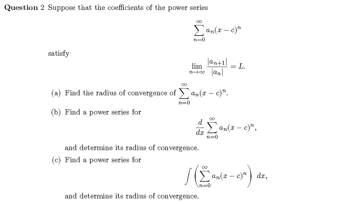 Question 2 Suppose that the coefficients of the power series
Ean(x – c)"
n=0
satisfy
|an+1|
lim
= L.
(a) Find the radius of convergence of ) an(x – c)".
n=0
(b) Find a power series for
d
E an(x – c)",
dx
n=0
and determine its radius of
convergence.
(c) Find a power series for
an(x – c)" ) dx,
n=0
and determine its radius of convergence.
