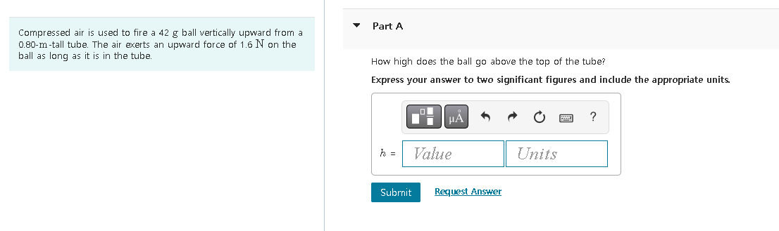 Compressed air is used to fire a 42 g ball vertically upward from a
0.80-m-tall tube. The air exerts an upward force of 1.6 N on the
ball as long as it is in the tube.
Part A
How high does the ball go above the top of the tube?
Express your answer to two significant figures and include the appropriate units.
k =
Submit
μÀ
Value
Request Answer
Units
?