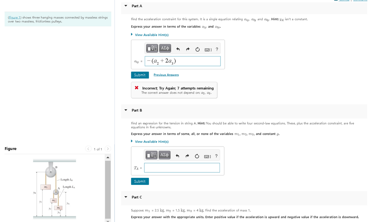 Part A
(Figure 1) shows three hanging masses connected by massless strings
over two massless, frictionless pulleys.
Find the acceleration constraint for this system. It is a single equation relating aly, azy and azy. Hint: y4 isn't a constant.
Express your answer in terms of the variables
and asy.
• View Available Hint(s)
- (а, + 2а,)
01y =
Submit
Previous Answers
* Incorrect; Try Again; 7 attempts remaining
The correct answer does not depend on: a2, a3.
Part B
Find an expression for the tension in string A. Hint: You should be able to write four second-law equations. These, plus the acceleration constraint, are five
equations in five unknowns.
Express your answer in terms of some, all, or none of the variables mi, m2, m3, and constant g.
• View Available Hint(s)
Figure
< 1 of 1
?
B
TA =
Length Lp
Submit
Length LA
A
Ув
Part C
Уз
YA
y2
Suppose: m1 = 2.5 kg, m2 = 1.5 kg, m3 = 4 kg. Find the acceleration of mass 1.
yı
Express your answer with the appropriate units. Enter positive value if the acceleration is upward and negative value if the acceleration is downward.
