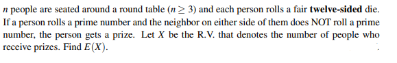 n people are seated around a round table (n ≥ 3) and each person rolls a fair twelve-sided die.
If a person rolls a prime number and the neighbor on either side of them does NOT roll a prime
number, the person gets a prize. Let X be the R.V. that denotes the number of people who
receive prizes. Find E(X).