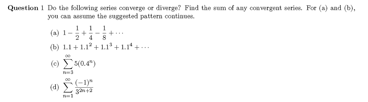 Question 1 Do the following series converge or diverge? Find the sum of any convergent series. For (a) and (b),
you can assume the suggested pattern continues.
1
(a) 1
1
- + -
+...
4
(b) 1.1 + 1.12
1.13
+ 1.14 + ...
(c) 5(0.4")
n=3
(-1)*
(d)
32n+2
n=1
