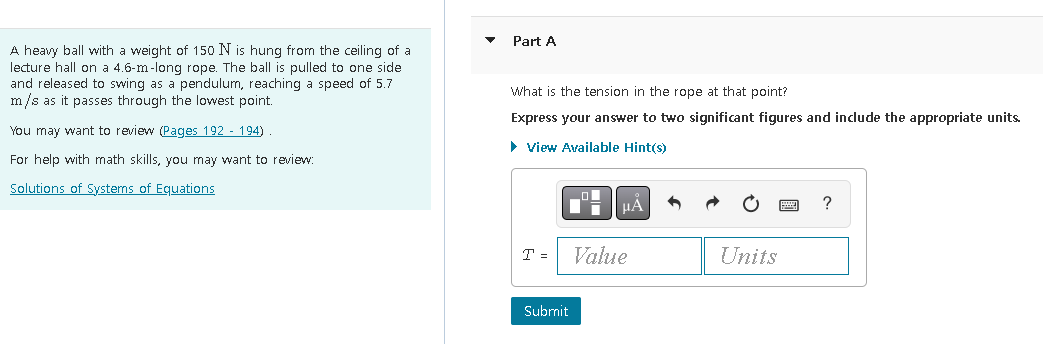 A heavy ball with a weight of 150 N is hung from the ceiling of a
lecture hall on a 4.6-m-long rope. The ball is pulled to one side
and released to swing as a pendulum, reaching a speed of 5.7
m/s as it passes through the lowest point.
You may want to review (Pages 192 - 194)
For help with math skills, you may want to review:
Solutions of Systems of Equations
▼
Part A
What is the tension in the rope at that point?
Express your answer to two significant figures and include the appropriate units.
► View Available Hint(s)
T =
1
Submit
|μA
Value
Units
?