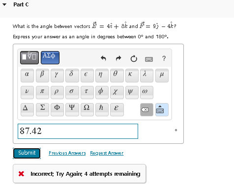 Part C
What is the angle between vectors = 4 + 8 and
Express your answer as an angle in degrees between 0
DVD ΑΣΦΑ
В Y
α
V
A
R
Σ
87.42
P
Φ
8₂
€
n
6 T $ X Y
Ψ Ω h
Ć
0 K λ
E
Submit Previous Answers Request Answer
= 93 - 4k?
and 180°.
* Incorrect; Try Again, 4 attempts remaining
(1)
X
1?
f