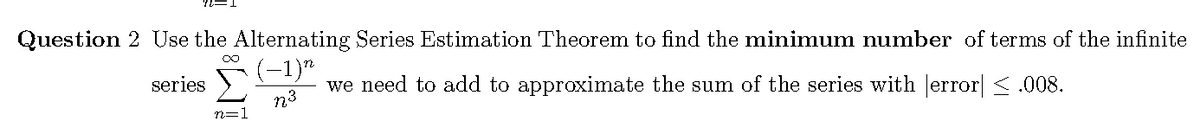 Question 2 Use the Alternating Series Estimation Theorem to find the minimum number of terms of the infinite
(-1)"
we need to add to approximate the sum of the series with Jerror| < .008.
series
n3
