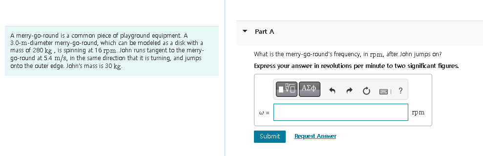 A merry-go-round is a common piece of playground equipment. A
3.0-m-diameter merry-go-round, which can be modeled as a disk with a
mass of 280 kg, is spinning at 16 rpm. John runs tangent to the merry-
go-round at 5.4 m/s, in the same direction that it is turning, and jumps
onto the outer edge. John's mass is 30 kg.
Part A
What is the merry-go-round's frequency, in rpm, after John jumps on?
Express your answer in revolutions per minute to two significant figures.
ΠΑΠΑΣΦ
W=
Submit
Request Answer
rpm