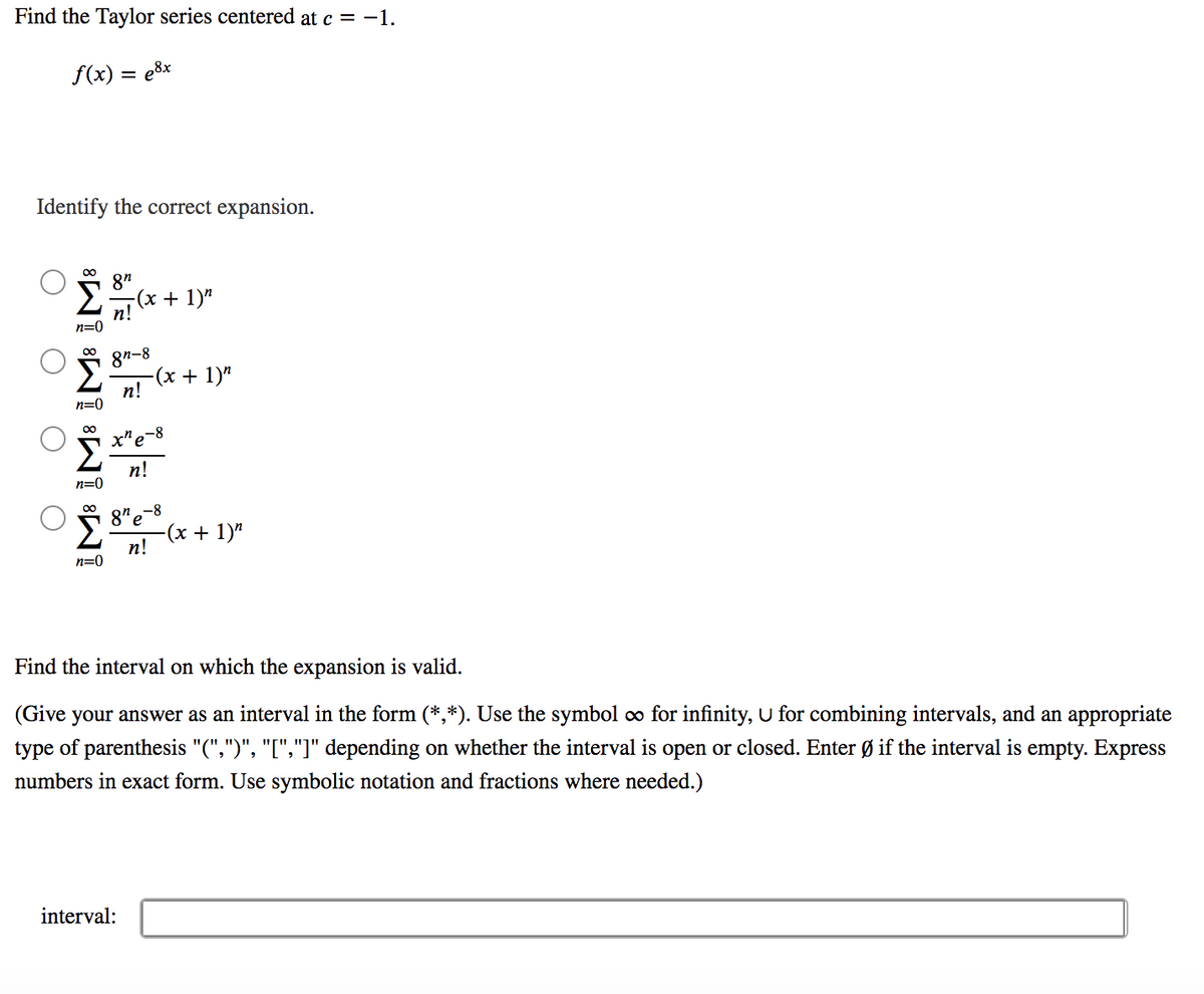 Find the Taylor series centered at c = -1.
f(x) = e8x
Identify the correct expansion.
8"
2(x + 1)"
п!
n=0
8n-8
-(x + 1)"
п!
n=0
x"e-8
n!
n=0
8" e
-(х + 1)"
п!
n=0
Find the interval on which the expansion is valid.
(Give your answer as an interval in the form (*,*). Use the symbol co for infinity, U for combining intervals, and an appropriate
type of parenthesis "(",")", "[","]" depending on whether the interval is open or closed. Enter Ø if the interval is empty. Express
numbers in exact form. Use symbolic notation and fractions where needed.)
interval:

